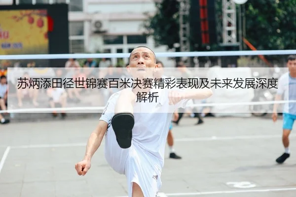 苏炳添田径世锦赛百米决赛精彩表现及未来发展深度解析 | LEYU SPORTS